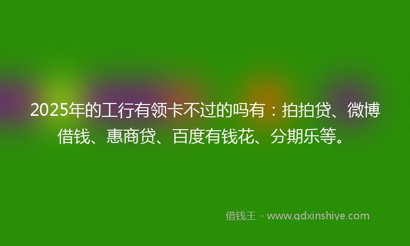 2025年的工行有领卡不过的吗有：拍拍贷、微博借钱、惠商贷、百度有钱花、分期乐等。
