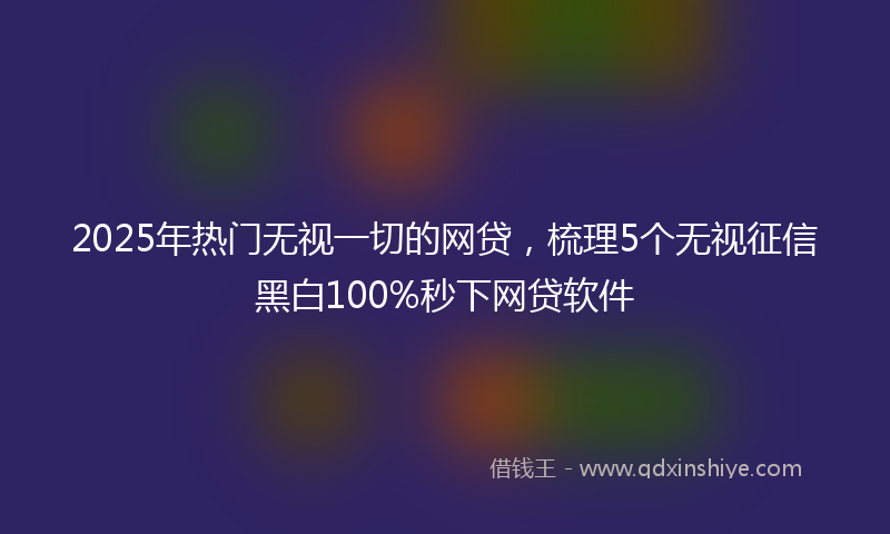 2025年热门无视一切的网贷，梳理5个无视征信黑白100%秒下网贷软件
