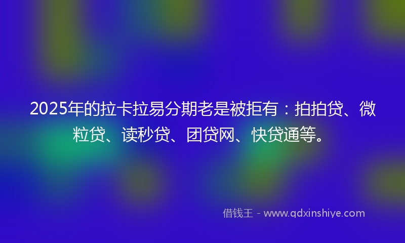 2025年的拉卡拉易分期老是被拒有：拍拍贷、微粒贷、读秒贷、团贷网、快贷通等。