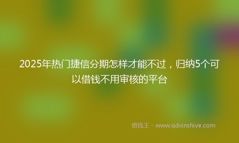 2025年热门捷信分期怎样才能不过，归纳5个可以借钱不用审核的平台