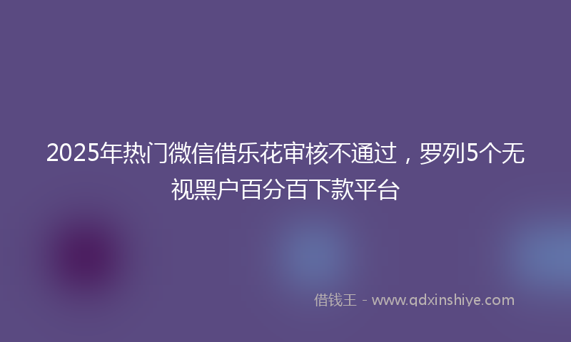 2025年热门微信借乐花审核不通过，罗列5个无视黑户百分百下款平台