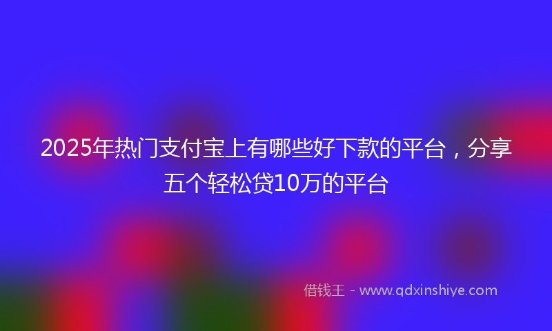 2025年热门支付宝上有哪些好下款的平台，分享五个轻松贷10万的平台