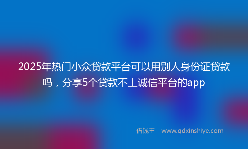 2025年热门小众贷款平台可以用别人身份证贷款吗，分享5个贷款不上诚信平台的app