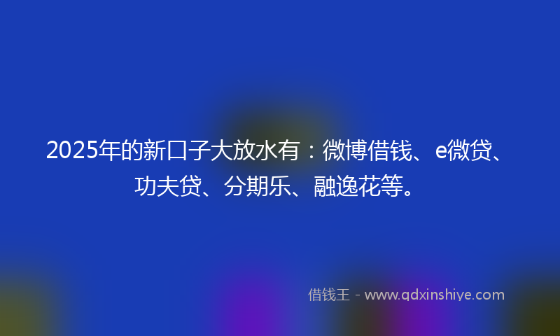 2025年的新口子大放水有：微博借钱、e微贷、功夫贷、分期乐、融逸花等。