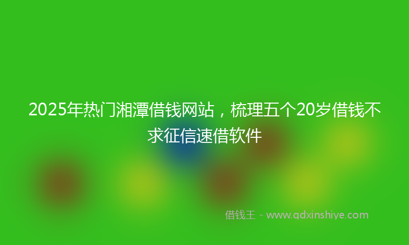 2025年热门湘潭借钱网站，梳理五个20岁借钱不求征信速借软件