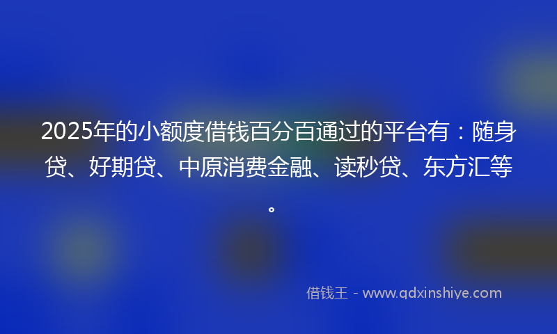 2025年的小额度借钱百分百通过的平台有：随身贷、好期贷、中原消费金融、读秒贷、东方汇等。