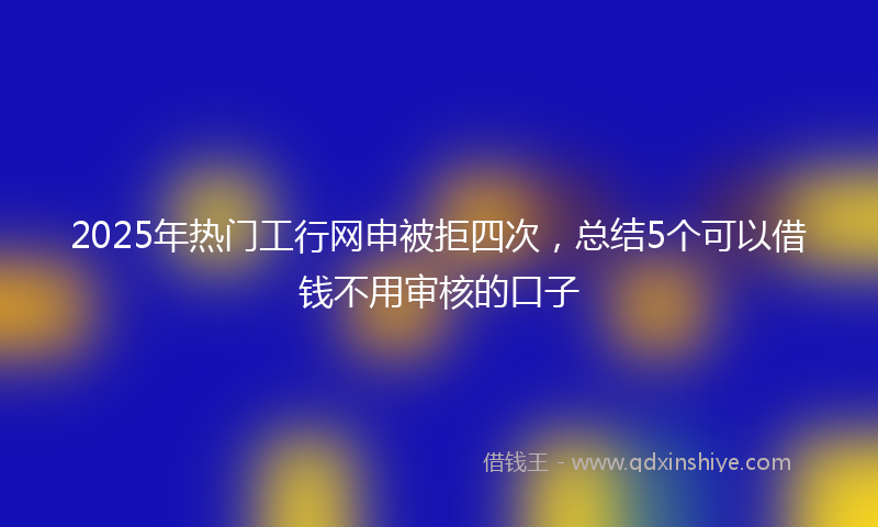 2025年热门工行网申被拒四次，总结5个可以借钱不用审核的口子