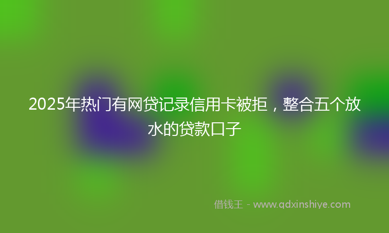 2025年热门有网贷记录信用卡被拒，整合五个放水的贷款口子