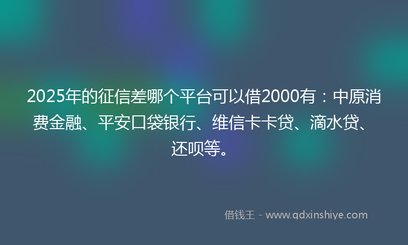 2025年的征信差哪个平台可以借2000有：中原消费金融、平安口袋银行、维信卡卡贷、滴水贷、还呗等。