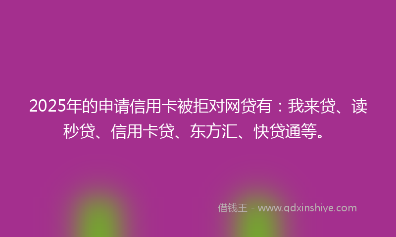 2025年的申请信用卡被拒对网贷有：我来贷、读秒贷、信用卡贷、东方汇、快贷通等。