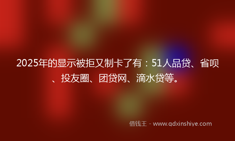 2025年的显示被拒又制卡了有：51人品贷、省呗、投友圈、团贷网、滴水贷等。