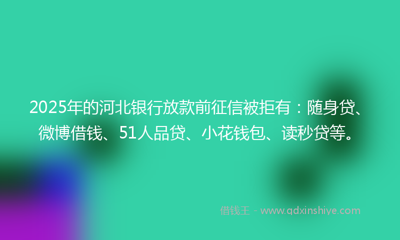 2025年的河北银行放款前征信被拒有：随身贷、微博借钱、51人品贷、小花钱包、读秒贷等。