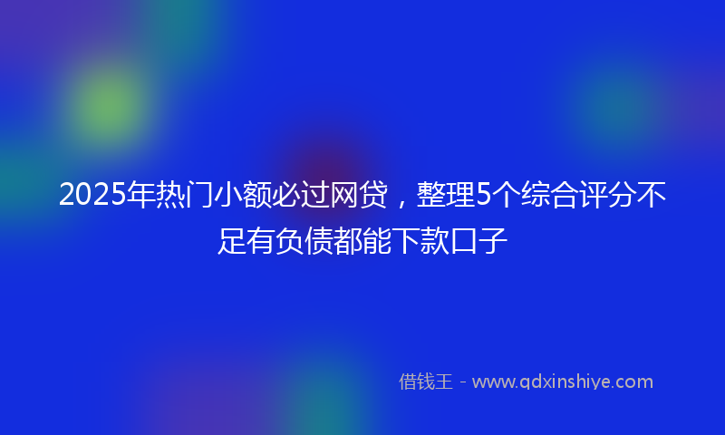 2025年热门小额必过网贷，整理5个综合评分不足有负债都能下款口子