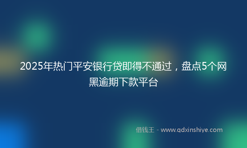 2025年热门平安银行贷即得不通过，盘点5个网黑逾期下款平台