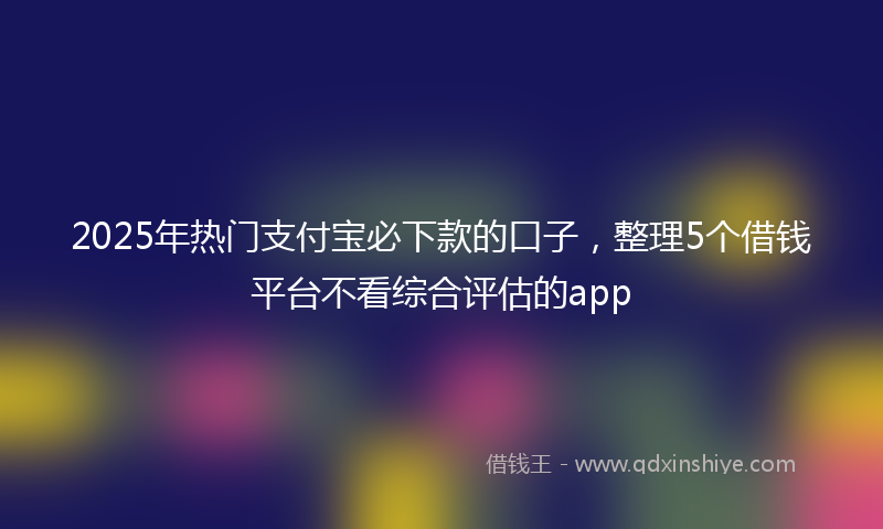 2025年热门支付宝必下款的口子，整理5个借钱平台不看综合评估的app