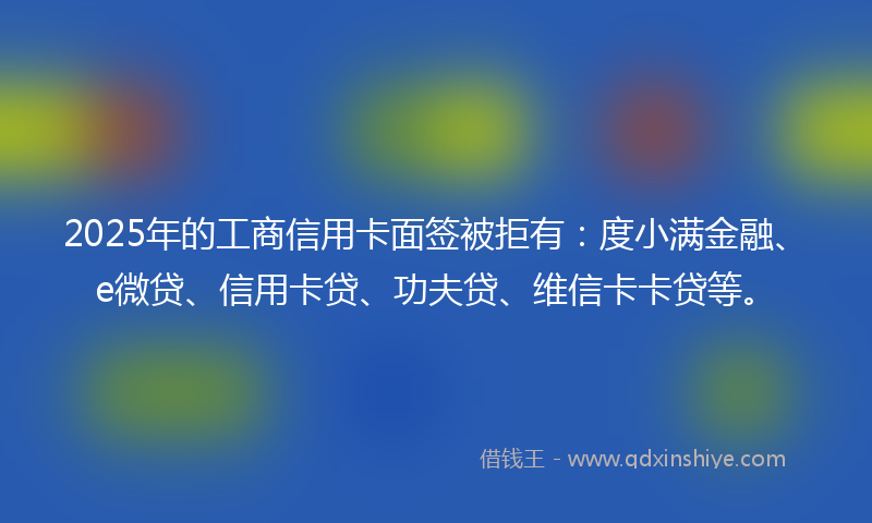 2025年的工商信用卡面签被拒有：度小满金融、e微贷、信用卡贷、功夫贷、维信卡卡贷等。