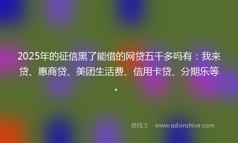 2025年的征信黑了能借的网贷五千多吗有：我来贷、惠商贷、美团生活费、信用卡贷、分期乐等。