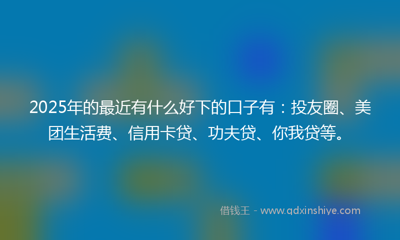 2025年的最近有什么好下的口子有：投友圈、美团生活费、信用卡贷、功夫贷、你我贷等。