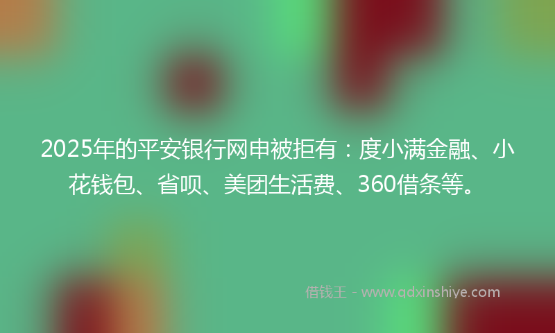 2025年的平安银行网申被拒有：度小满金融、小花钱包、省呗、美团生活费、360借条等。