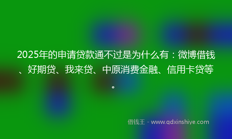 2025年的申请贷款通不过是为什么有：微博借钱、好期贷、我来贷、中原消费金融、信用卡贷等。