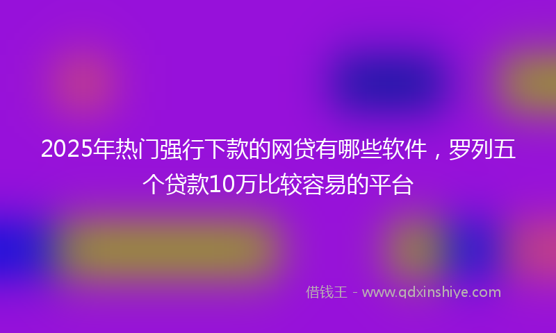 2025年热门强行下款的网贷有哪些软件，罗列五个贷款10万比较容易的平台