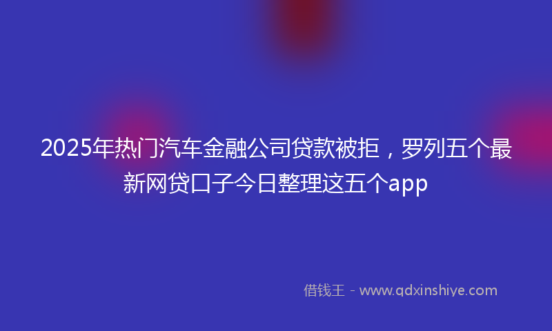 2025年热门汽车金融公司贷款被拒，罗列五个最新网贷口子今日整理这五个app