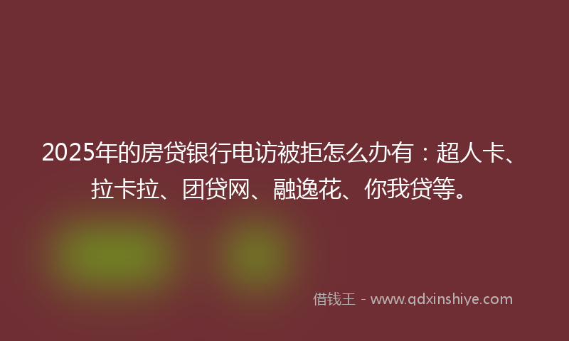 2025年的房贷银行电访被拒怎么办有：超人卡、拉卡拉、团贷网、融逸花、你我贷等。