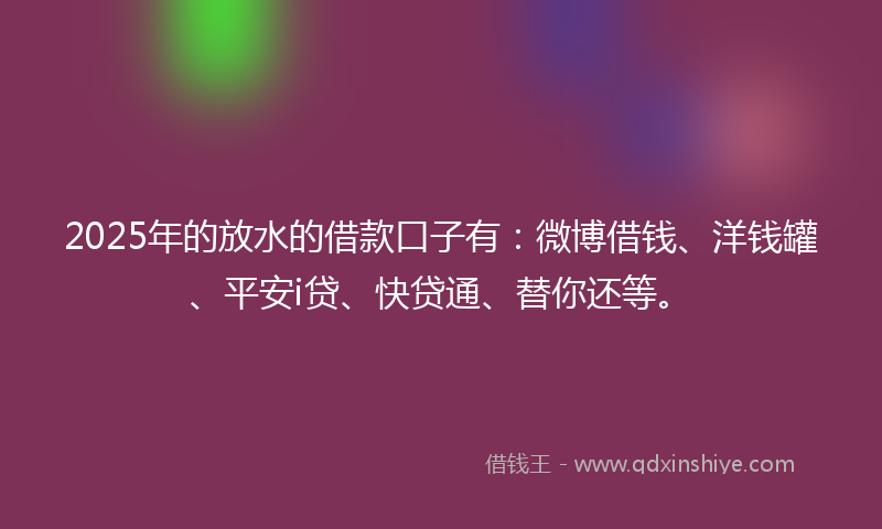 2025年的放水的借款口子有：微博借钱、洋钱罐、平安i贷、快贷通、替你还等。