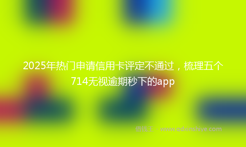 2025年热门申请信用卡评定不通过，梳理五个714无视逾期秒下的app