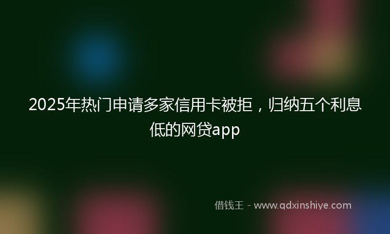 2025年热门申请多家信用卡被拒，归纳五个利息低的网贷app