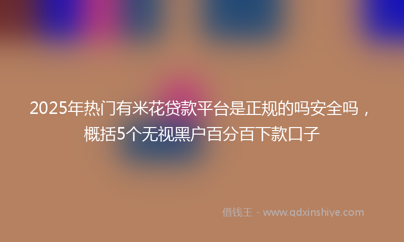 2025年热门有米花贷款平台是正规的吗安全吗，概括5个无视黑户百分百下款口子