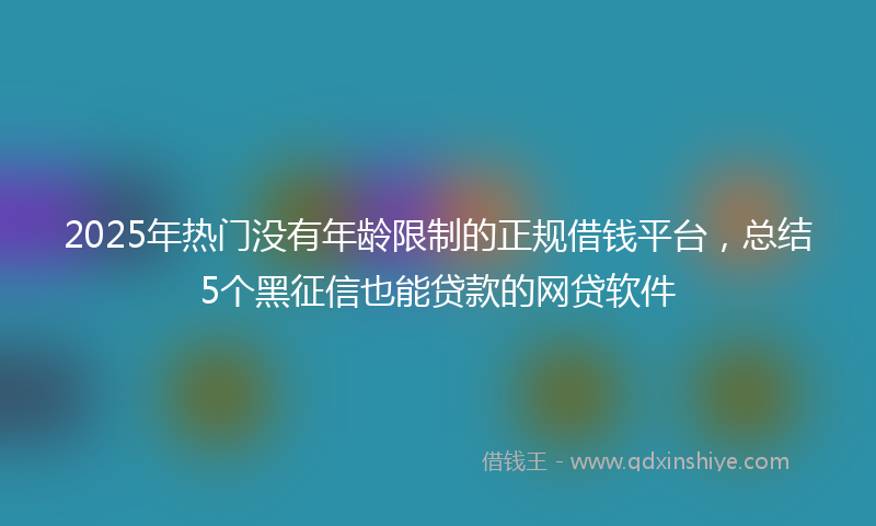 2025年热门没有年龄限制的正规借钱平台，总结5个黑征信也能贷款的网贷软件