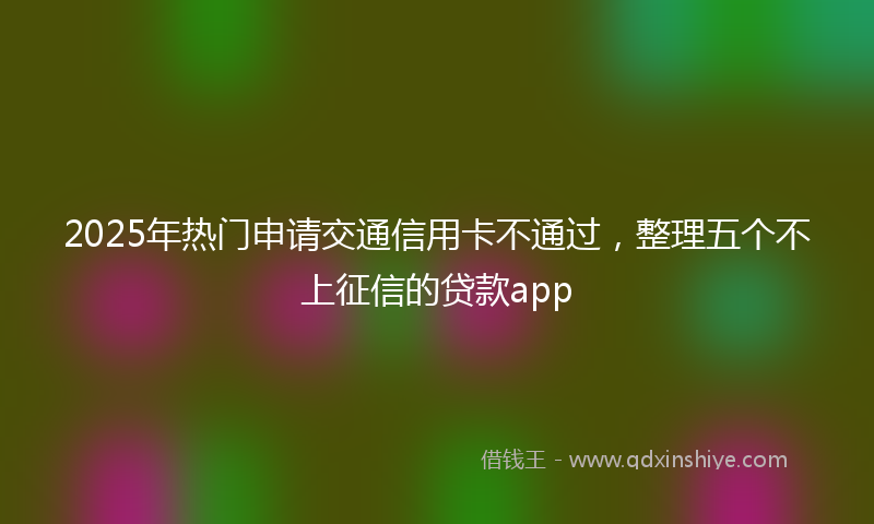 2025年热门申请交通信用卡不通过，整理五个不上征信的贷款app