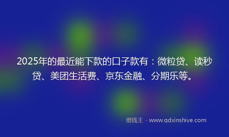 2025年的最近能下款的口子款有：微粒贷、读秒贷、美团生活费、京东金融、分期乐等。