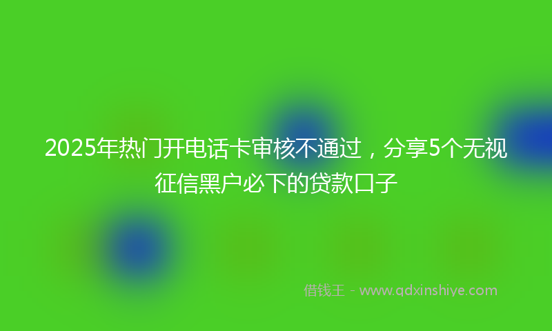 2025年热门开电话卡审核不通过，分享5个无视征信黑户必下的贷款口子