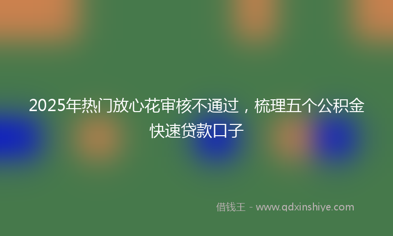 2025年热门放心花审核不通过，梳理五个公积金快速贷款口子