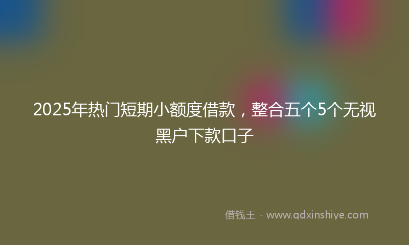 2025年热门短期小额度借款，整合五个5个无视黑户下款口子