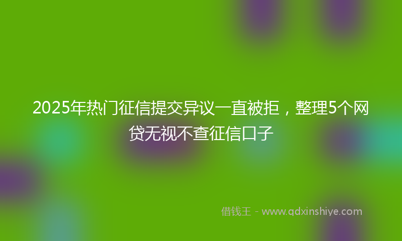 2025年热门征信提交异议一直被拒，整理5个网贷无视不查征信口子
