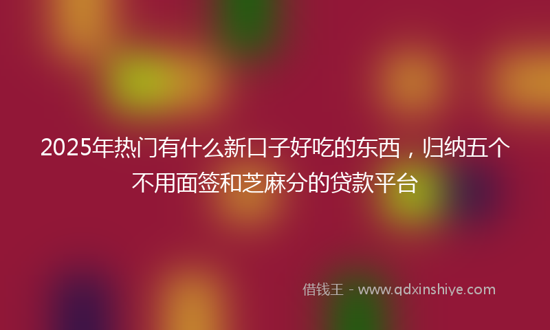 2025年热门有什么新口子好吃的东西，归纳五个不用面签和芝麻分的贷款平台