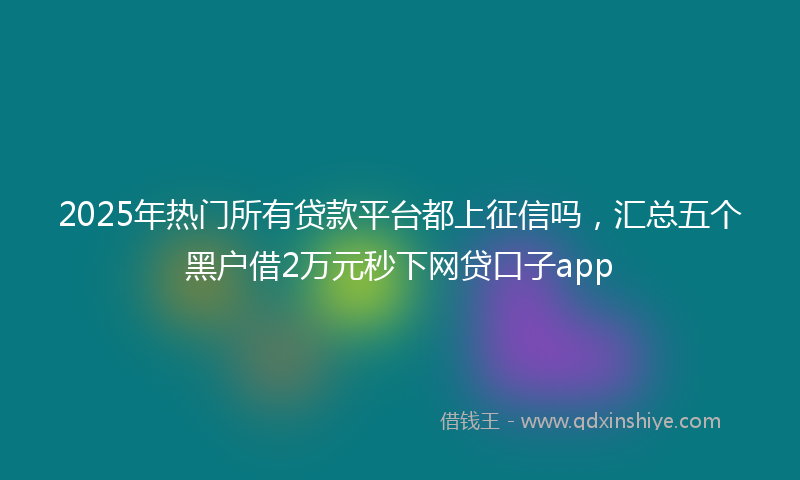 2025年热门所有贷款平台都上征信吗，汇总五个黑户借2万元秒下网贷口子app