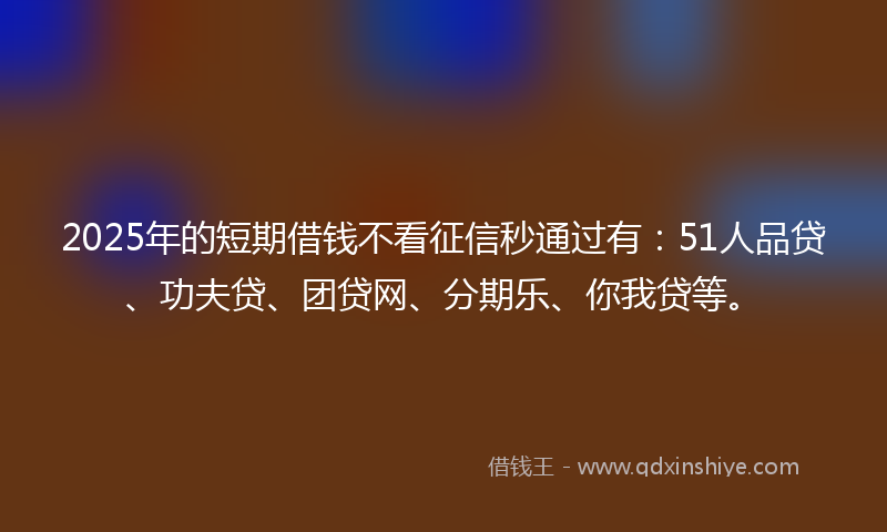 2025年的短期借钱不看征信秒通过有：51人品贷、功夫贷、团贷网、分期乐、你我贷等。