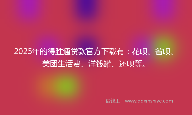 2025年的得胜通贷款官方下载有：花呗、省呗、美团生活费、洋钱罐、还呗等。