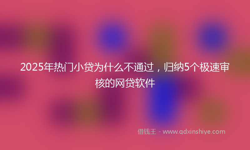 2025年热门小贷为什么不通过，归纳5个极速审核的网贷软件