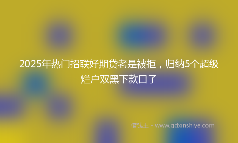 2025年热门招联好期贷老是被拒，归纳5个超级烂户双黑下款口子