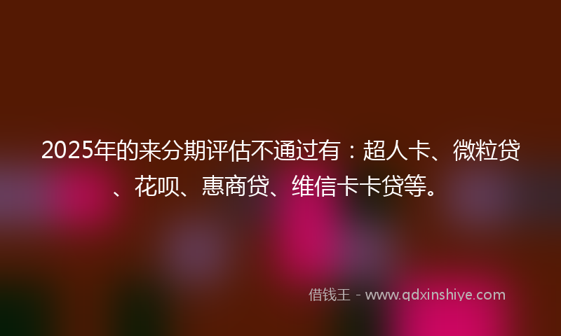 2025年的来分期评估不通过有：超人卡、微粒贷、花呗、惠商贷、维信卡卡贷等。