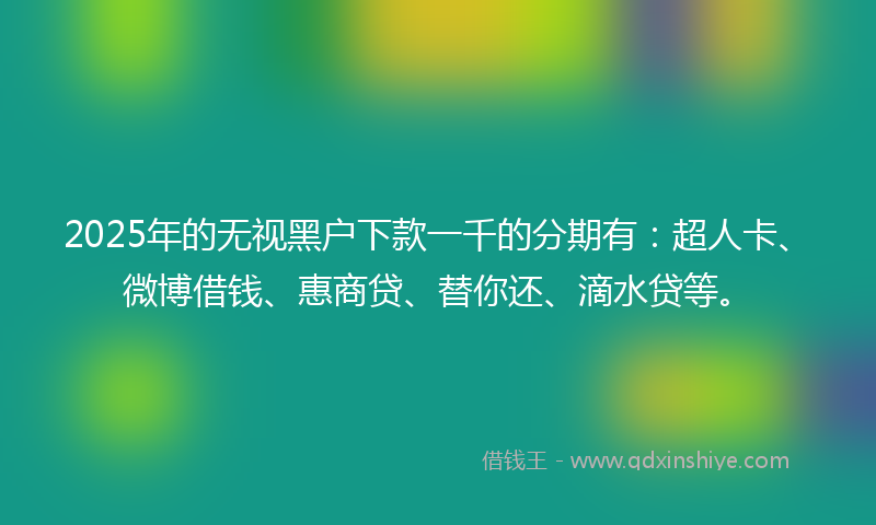 2025年的无视黑户下款一千的分期有：超人卡、微博借钱、惠商贷、替你还、滴水贷等。
