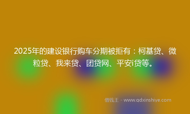 2025年的建设银行购车分期被拒有：柯基贷、微粒贷、我来贷、团贷网、平安i贷等。