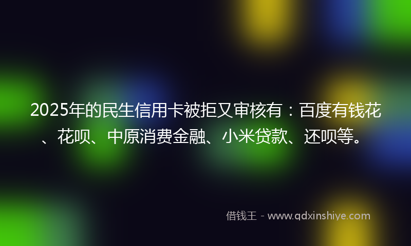2025年的民生信用卡被拒又审核有：百度有钱花、花呗、中原消费金融、小米贷款、还呗等。