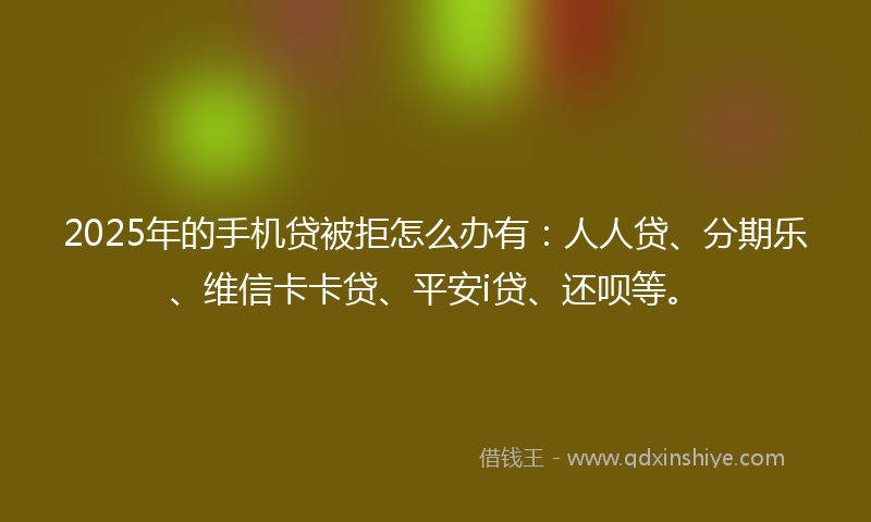 2025年的手机贷被拒怎么办有：人人贷、分期乐、维信卡卡贷、平安i贷、还呗等。