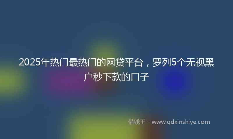 2025年热门最热门的网贷平台，罗列5个无视黑户秒下款的口子